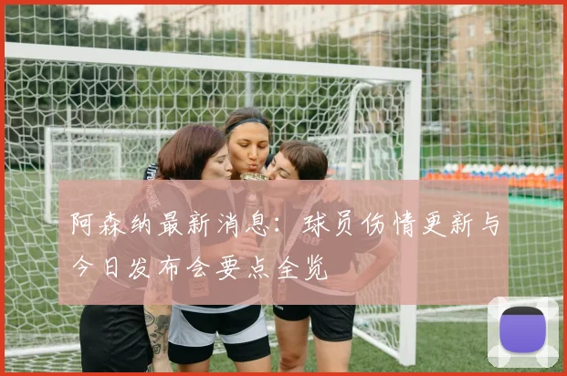 阿森纳最新消息：球员伤情更新与今日发布会要点全览