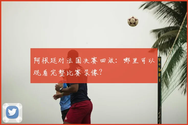 阿根廷对法国决赛回放：哪里可以观看完整比赛录像？