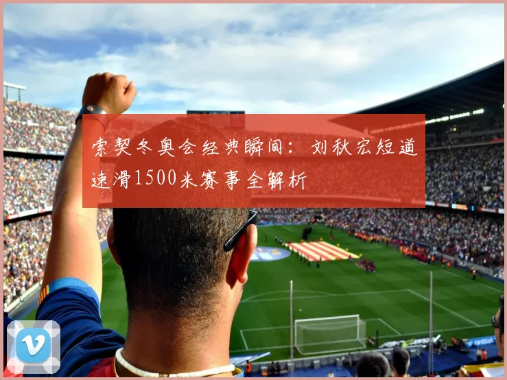 索契冬奥会经典瞬间：刘秋宏短道速滑1500米赛事全解析