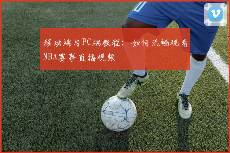 移动端与PC端教程：如何流畅观看NBA赛事直播视频