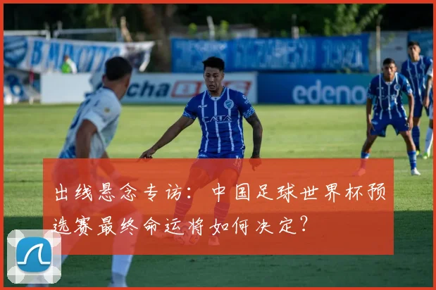 出线悬念专访：中国足球世界杯预选赛最终命运将如何决定？