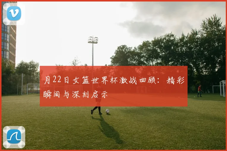 月22日女篮世界杯激战回顾：精彩瞬间与深刻启示