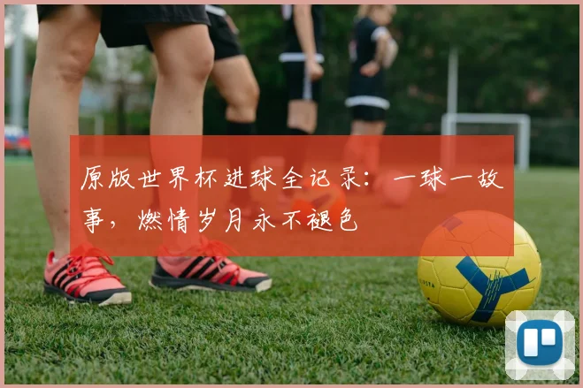 原版世界杯进球全记录：一球一故事，燃情岁月永不褪色