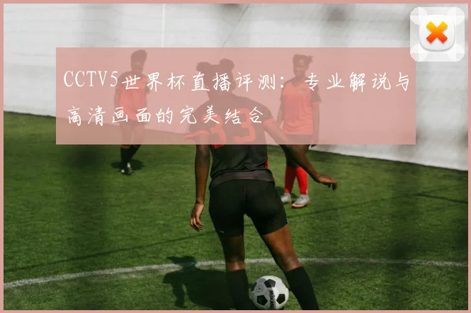 CCTV5世界杯直播评测：专业解说与高清画面的完美结合