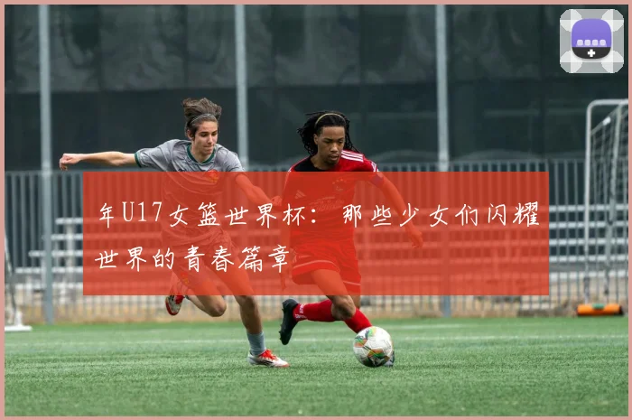 年U17女篮世界杯：那些少女们闪耀世界的青春篇章