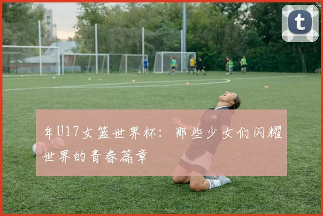 年U17女篮世界杯：那些少女们闪耀世界的青春篇章