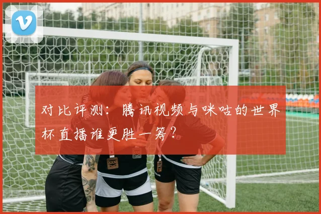 对比评测:腾讯视频与咪咕的世界杯直播谁更胜一筹?
