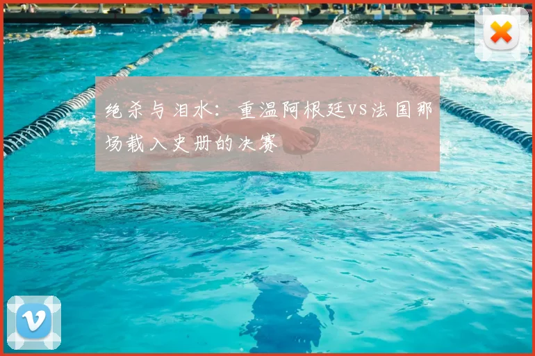 绝杀与泪水：重温阿根廷vs法国那场载入史册的决赛