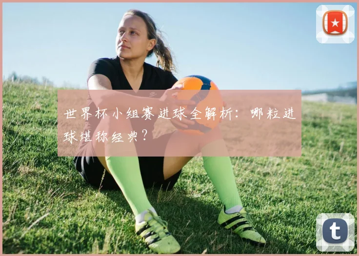 世界杯小组赛进球全解析:哪粒进球堪称经典?