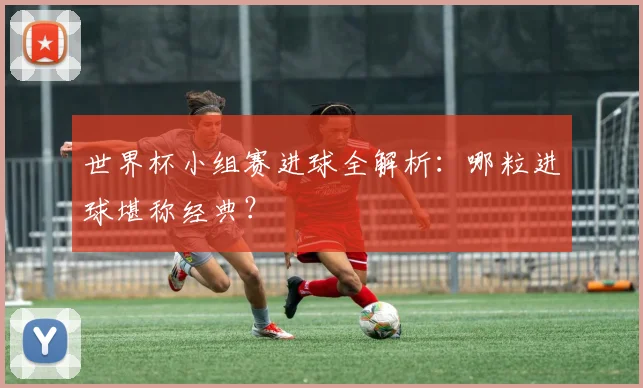 世界杯小组赛进球全解析:哪粒进球堪称经典?