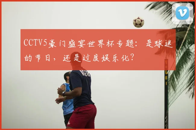 CCTV5豪门盛宴世界杯专题：是球迷的节日，还是过度娱乐化？