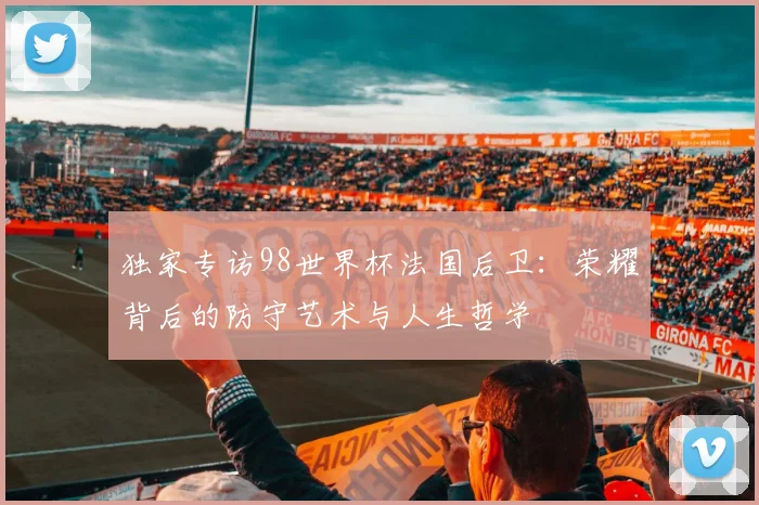 独家专访98世界杯法国后卫：荣耀背后的防守艺术与人生哲学