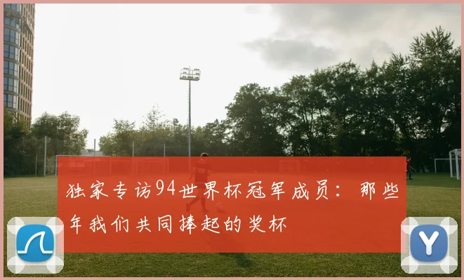 独家专访94世界杯冠军成员:那些年我们共同捧起的奖杯