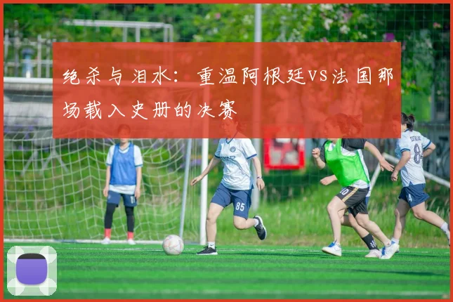 绝杀与泪水:重温阿根廷vs法国那场载入史册的决赛