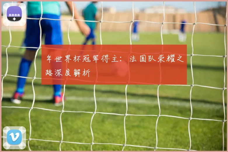 年世界杯冠军得主:法国队荣耀之路深度解析