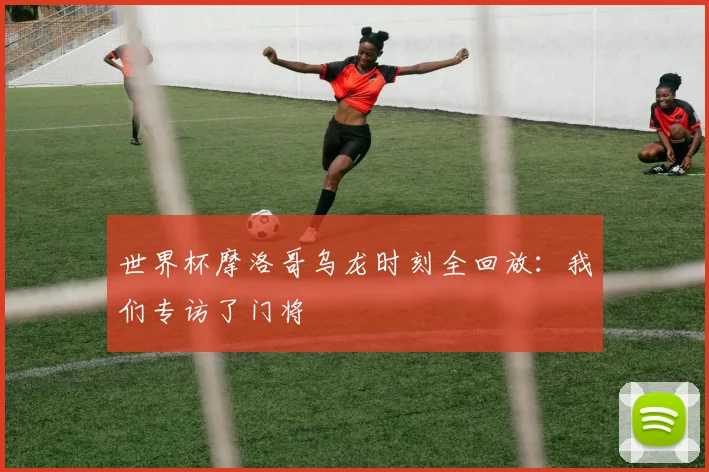 世界杯摩洛哥乌龙时刻全回放：我们专访了门将