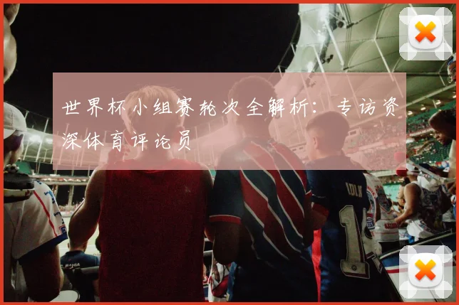 世界杯小组赛轮次全解析:专访资深体育评论员