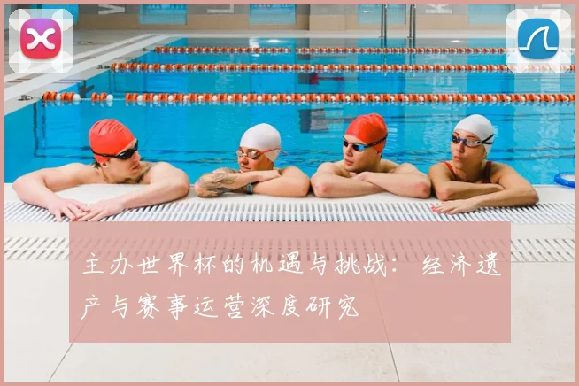 主办世界杯的机遇与挑战:经济遗产与赛事运营深度研究