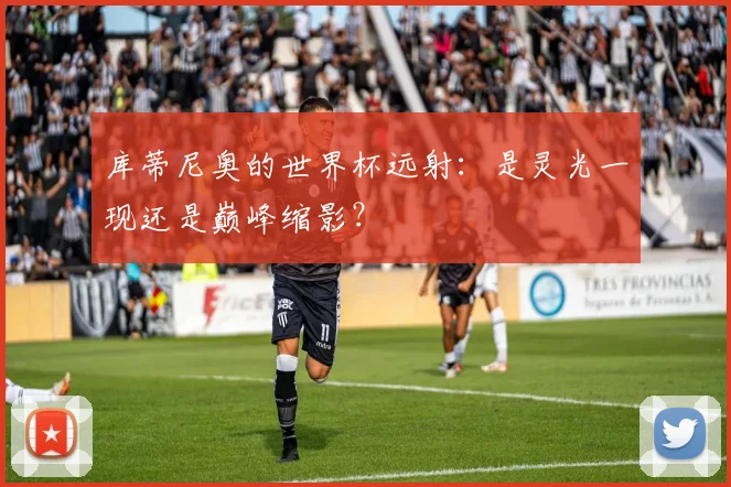 库蒂尼奥的世界杯远射:是灵光一现还是巅峰缩影?